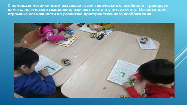 С помощью мозаики дети развивают свои творческие способности, тренируют память, логическое мышление, изучают цвета и учиться счету. Мозаика дает огромные возможности по развитию пространственного воображения. 