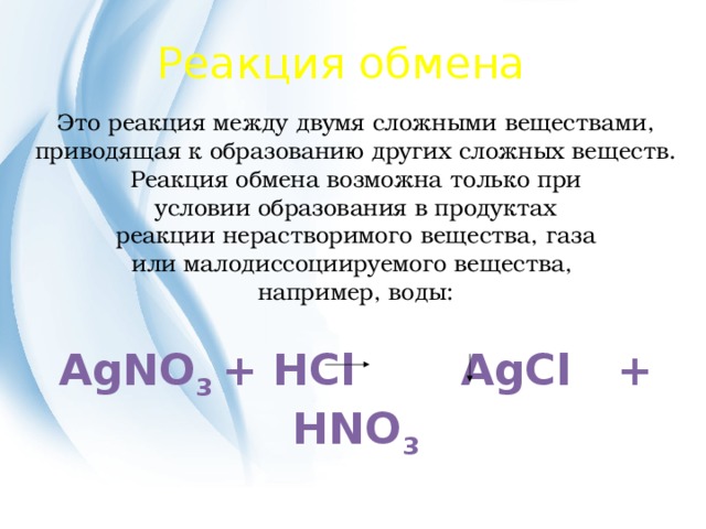 Реакция обмена Это реакция между двумя сложными веществами, приводящая к образованию других сложных веществ. Реакция обмена возможна только при условии образования в продуктах реакции нерастворимого вещества, газа или малодиссоциируемого вещества, например, воды: AgNO 3 + HCl AgCl + HNO 3 