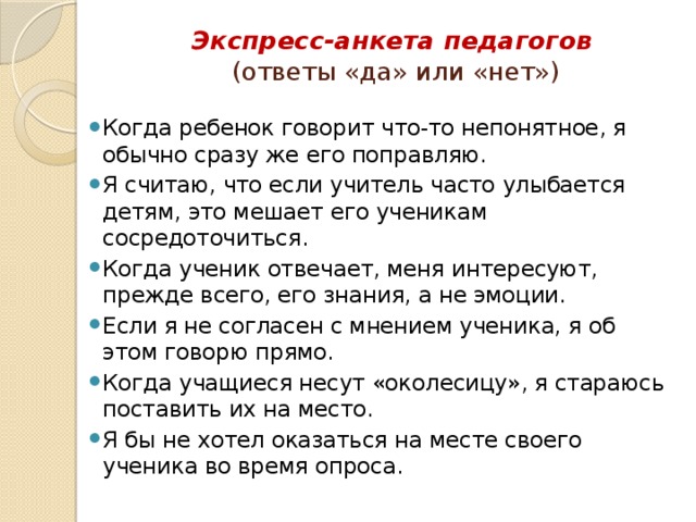 Экспресс-анкета педагогов    (ответы «да» или «нет»)   Когда ребенок говорит что-то непонятное, я обычно сразу же его поправляю. Я считаю, что если учитель часто улыбается детям, это мешает его ученикам сосредоточиться. Когда ученик отвечает, меня интересуют, прежде всего, его знания, а не эмоции. Если я не согласен с мнением ученика, я об этом говорю прямо. Когда учащиеся несут «околесицу», я стараюсь поставить их на место. Я бы не хотел оказаться на месте своего ученика во время опроса. 