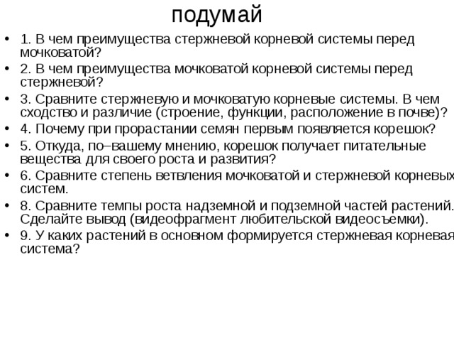 подумай 1. В чем преимущества стержневой корневой системы перед мочковатой? 2. В чем преимущества мочковатой корневой системы перед стержневой? 3. Сравните стержневую и мочковатую корневые системы. В чем сходство и различие (строение, функции, расположение в почве)? 4. Почему при прорастании семян первым появляется корешок? 5. Откуда, по–вашему мнению, корешок получает питательные вещества для своего роста и развития? 6. Сравните степень ветвления мочковатой и стержневой корневых систем. 8. Сравните темпы роста надземной и подземной частей растений. Сделайте вывод (видеофрагмент любительской видеосъемки). 9. У каких растений в основном формируется стержневая корневая система? 