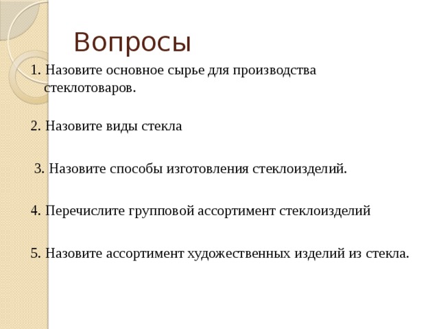 Вопросы 1. Назовите основное сырье для производства стеклотоваров.   2. Назовите виды стекла   3. Назовите способы изготовления стеклоизделий. 4. Перечислите групповой ассортимент стеклоизделий 5. Назовите ассортимент художественных изделий из стекла.   