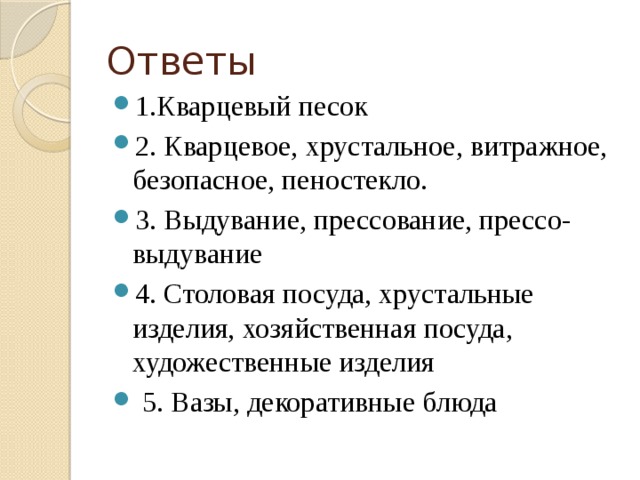 Ответы 1.Кварцевый песок 2. Кварцевое, хрустальное, витражное, безопасное, пеностекло. 3. Выдувание, прессование, прессо-выдувание 4. Столовая посуда, хрустальные изделия, хозяйственная посуда, художественные изделия   5. Вазы, декоративные блюда 