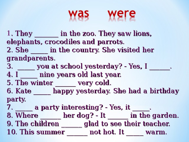1 . They _______ in the zoo. They saw lions, elephants, crocodiles and parrots. 2. She _____ in the country. She visited her grandparents. 3. _____ you at school yesterday? - Yes, I ______. 4. I _____ nine years old last year. 5. The winter ______ very cold. 6. Kate _____ happy yesterday. She had a birthday party. 7. _____ a party interesting? - Yes, it _____. 8. Where ______ her dog? - It ______ in the garden. 9. The children ______ glad to see their teacher. 10. This summer ______ not hot. It _____ warm.  