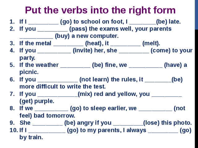Put the verbs into the right form If I _________ (go) to school on foot, I ________(be) late. If you _________ (pass) the exams well, your parents __________ (buy) a new computer. If the metal _________ (heat), it _________ (melt). If you __________ (invite) her, she _________ (come) to your party. If the weather _________ (be) fine, we __________ (have) a picnic. If you ____________ (not learn) the rules, it ________(be) more difficult to write the test. If you ____________(mix) red and yellow, you _________ (get) purple. If we __________ (go) to sleep earlier, we __________ (not feel) bad tomorrow. She _________ (be) angry if you _________(lose) this photo. If I ___________ (go) to my parents, I always _________ (go) by train.   