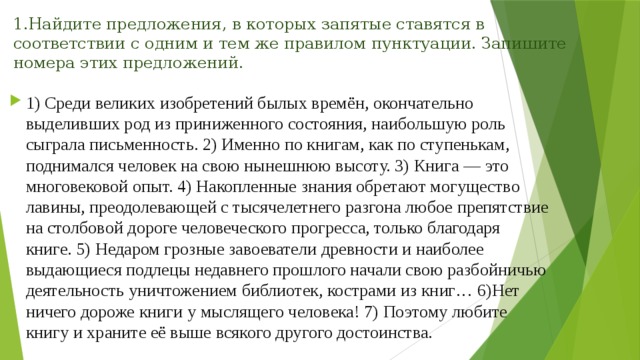 1.Найдите предложения, в которых запятые ставятся в соответствии с одним и тем же правилом пунктуации. Запишите номера этих предложений.   1) Среди великих изобретений былых времён, окончательно выделивших род из приниженного состояния, наибольшую роль сыграла письменность. 2) Именно по книгам, как по ступенькам, поднимался человек на свою нынешнюю высоту. 3) Книга — это многовековой опыт. 4) Накопленные знания обретают могущество лавины, преодолевающей с тысячелетнего разгона любое препятствие на столбовой дороге человеческого прогресса, только благодаря книге. 5) Недаром грозные завоеватели древности и наиболее выдающиеся подлецы недавнего прошлого начали свою разбойничью деятельность уничтожением библиотек, кострами из книг… 6)Нет ничего дороже книги у мыслящего человека! 7) Поэтому любите книгу и храните её выше всякого другого достоинства. 