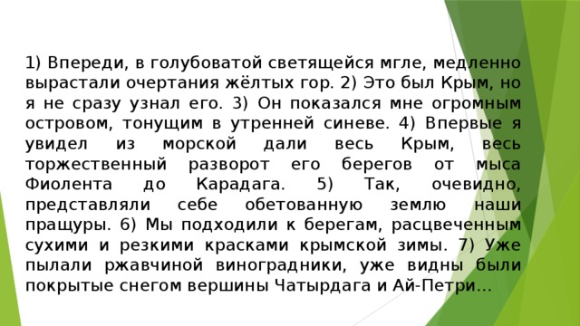 1) Впереди, в голубоватой светящейся мгле, медленно вырастали очертания жёлтых гор. 2) Это был Крым, но я не сразу узнал его. 3) Он показался мне огромным островом, тонущим в утренней синеве. 4) Впервые я увидел из морской дали весь Крым, весь торжественный разворот его берегов от мыса Фиолента до Карадага. 5) Так, очевидно, представляли себе обетованную землю наши пращуры. 6) Мы подходили к берегам, расцвеченным сухими и резкими красками крымской зимы. 7) Уже пылали ржавчиной виноградники, уже видны были покрытые снегом вершины Чатырдага и Ай-Петри…   