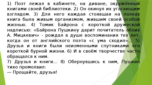 1) Поэт лежал в кабинете, на диване, окружённый книгами своей библиотеки. 2) Он окинул их угасающим взглядом. 3) Для него каждая стоявшая на полках книга была живым организмом, жившим своей особой жизнью. 4) Томик Байрона с короткой дружеской надписью: «Байрона Пушкину дарит почитатель обоих А. Мицкевич» - рождал в душе воспоминания тех лет, когда он от английского поэта «с ума сходил»... 5) Друзья и книги были неизменными спутниками его короткой бурной жизни. 6) И в своём творчестве часто обращался к ним. 7) Друзья и книги… 8) Обернувшись к ним, Пушкин тихо промолвил: — Прощайте, друзья!   