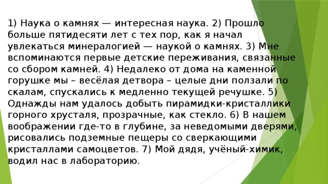 1) Наука о камнях — интересная наука. 2) Прошло больше пятидесяти лет с тех пор, как я начал увлекаться минералогией — наукой о камнях. 3) Мне вспоминаются первые детские переживания, связанные со сбором камней. 4) Недалеко от дома на каменной горушке мы – весёлая детвора – целые дни ползали по скалам, спускались к медленно текущей речушке. 5) Однажды нам удалось добыть пирамидки-кристаллики горного хрусталя, прозрачные, как стекло. 6) В нашем воображении где-то в глубине, за неведомыми дверями, рисовались подземные пещеры со сверкающими кристаллами самоцветов. 7) Мой дядя, учёный-химик, водил нас в лабораторию. 