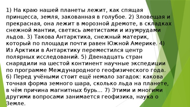 1) На краю нашей планеты лежит, как спящая принцесса, земля, закованная в голубое. 2) Зловещая и прекрасная, она лежит в морозной дремоте, в складках снежной мантии, светясь аметистами и изумрудами льдов. 3) Такова Антарктика, снежный материк, который по площади почти равен Южной Америке. 4) Из Арктики в Антарктику переместился центр полярных исследований. 5) Двенадцать стран снарядили на шестой континент научные экспедиции по программе Международного геофизического года. 6) Перед учёными стоит ещё немало загадок: какова точная форма земного шара, сколько льда на планете, в чём причина магнитных бурь… 7) Этими и многими другими вопросами занимается геофизика, наука о Земле. 