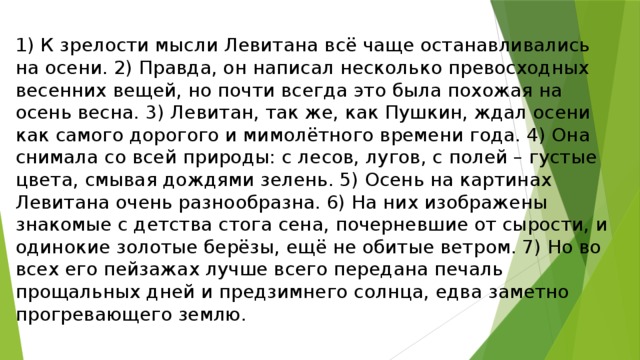 1) К зрелости мысли Левитана всё чаще останавливались на осени. 2) Правда, он написал несколько превосходных весенних вещей, но почти всегда это была похожая на осень весна. 3) Левитан, так же, как Пушкин, ждал осени как самого дорогого и мимолётного времени года. 4) Она снимала со всей природы: с лесов, лугов, с полей – густые цвета, смывая дождями зелень. 5) Осень на картинах Левитана очень разнообразна. 6) На них изображены знакомые с детства стога сена, почерневшие от сырости, и одинокие золотые берёзы, ещё не обитые ветром. 7) Но во всех его пейзажах лучше всего передана печаль прощальных дней и предзимнего солнца, едва заметно прогревающего землю. 