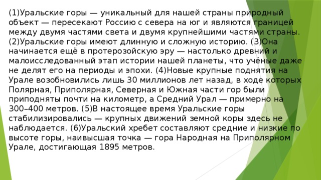 (1)Уральские горы — уникальный для нашей страны природный объект — пересекают Россию с севера на юг и являются границей между двумя частями света и двумя крупнейшими частями страны. (2)Уральские горы имеют длинную и сложную историю. (3)Она начинается ещё в протерозойскую эру — настолько древний и малоисследованный этап истории нашей планеты, что учёные даже не делят его на периоды и эпохи. (4)Новые крупные поднятия на Урале возобновились лишь 30 миллионов лет назад, в ходе которых Полярная, Приполярная, Северная и Южная части гор были приподняты почти на километр, а Средний Урал — примерно на 300–400 метров. (5)В настоящее время Уральские горы стабилизировались — крупных движений земной коры здесь не наблюдается. (6)Уральский хребет составляют средние и низкие по высоте горы, наивысшая точка — гора Народная на Приполярном Урале, достигающая 1895 метров.  