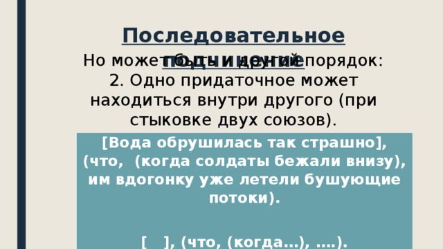 Последовательное подчинение Но может быть и другой порядок: 2. Одно придаточное может находиться внутри другого (при стыковке двух союзов). [Вода обрушилась так страшно], (что, (когда солдаты бежали внизу), им вдогонку уже летели бушующие потоки).  [ ], (что, (когда…), ….). 