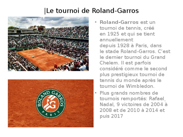 |Le tournoi de Roland-Garros Roland-Garros est un tournoi de tennis, créé en 1925 et qui se tient annuellement depuis 1928 à Paris, dans le stade Roland-Garros. C’est le dernier tournoi du Grand Chelem. Il est parfois considéré comme le second plus prestigieux tournoi de tennis du monde après le tournoi de Wimbledon. Plus grands nombres de tournois remportés: Rafael  Nadal, 9 victoires de 2004 à 2008 et de 2010 à 2014 et puis 2017 