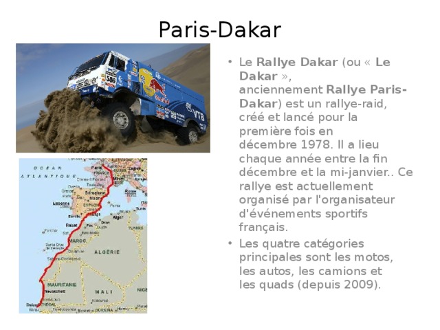 Paris-Dakar Le  Rallye Dakar  (ou «  Le Dakar  », anciennement  Rallye Paris-Dakar ) est un rallye-raid, créé et lancé pour la première fois en décembre 1978. Il a lieu chaque année entre la fin décembre et la mi-janvier.. Ce rallye est actuellement organisé par l'organisateur d'événements sportifs français. Les quatre catégories principales sont les motos, les autos, les camions et les quads (depuis 2009). 