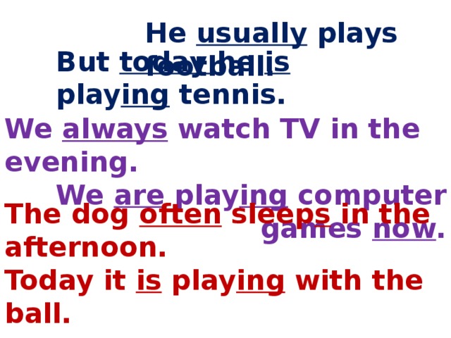 He usually plays football. But today he is play ing tennis. We always watch TV in the evening. We are play ing computer games now . The dog often sleep s in the afternoon. Today it is play ing with the ball. 