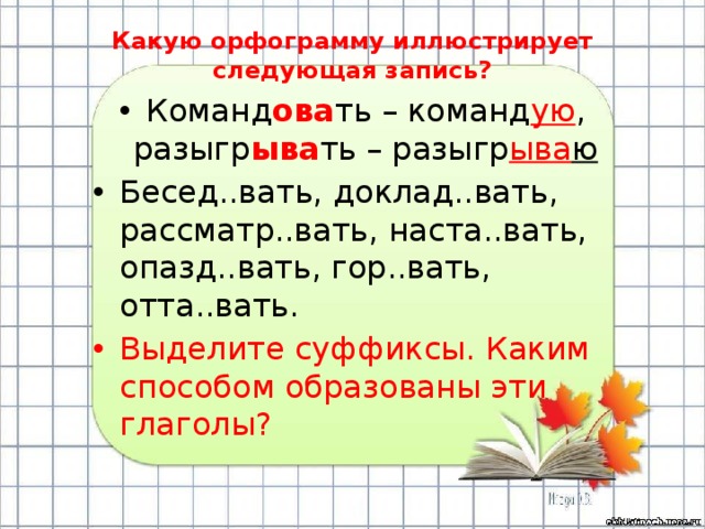 Какую орфограмму иллюстрирует следующая запись? Команд ова ть – команд ую , разыгр ыва ть – разыгр ыва ю Бесед..вать, доклад..вать, рассматр..вать, наста..вать, опазд..вать, гор..вать, отта..вать. Выделите суффиксы. Каким способом образованы эти глаголы? 