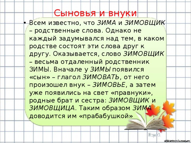 Сыновья и внуки Всем известно, что ЗИМА и ЗИМОВЩИК – родственные слова. Однако не каждый задумывался над тем, в каком родстве состоят эти слова друг к другу. Оказывается, слово ЗИМОВЩИК – весьма отдаленный родственник ЗИМЫ. Вначале у ЗИМЫ появился «сын» – глагол ЗИМОВАТЬ , от него произошел внук – ЗИМОВЬЕ , а затем уже появились на свет «правнуки», родные брат и сестра: ЗИМОВЩИК и ЗИМОВЩИЦА . Таким образом ЗИМА доводится им «прабабушкой» 