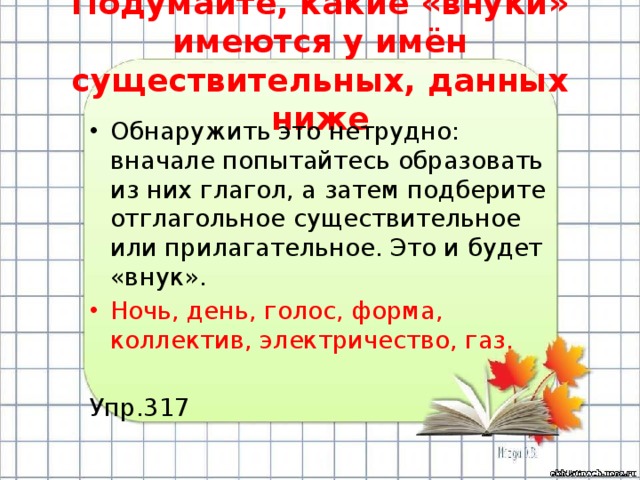 Подумайте, какие «внуки» имеются у имён существительных, данных ниже Обнаружить это нетрудно: вначале попытайтесь образовать из них глагол, а затем подберите отглагольное существительное или прилагательное. Это и будет «внук». Ночь, день, голос, форма, коллектив, электричество, газ. Упр.317 
