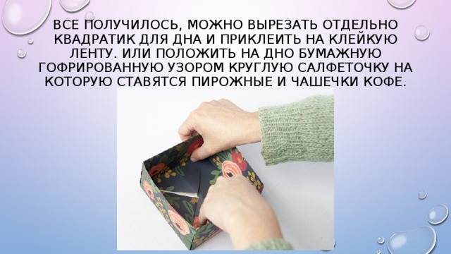 Все получилось, можно вырезать отдельно квадратик для дна и приклеить на клейкую ленту. Или положить на дно бумажную гофрированную узором круглую салфеточку на которую ставятся пирожные и чашечки кофе. 