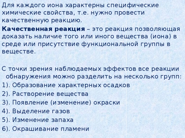 Для каждого иона характерны специфические химические свойства, т.е. нужно провести качественную реакцию. Качественная реакция – это реакция позволяющая доказать наличие того или иного вещества (иона) в среде или присутствие функциональной группы в веществе. С точки зрения наблюдаемых эффектов все реакции обнаружения можно разделить на несколько групп: 1). Образование характерных осадков 2). Растворение вещества 3). Появление (изменение) окраски 4). Выделение газов 5). Изменение запаха 6). Окрашивание пламени 