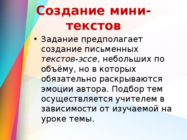 Создание мини-текстов Задание предполагает создание письменных текстов-эссе , небольших по объёму, но в которых обязательно раскрываются эмоции автора. Подбор тем осуществляется учителем в зависимости от изучаемой на уроке темы. 