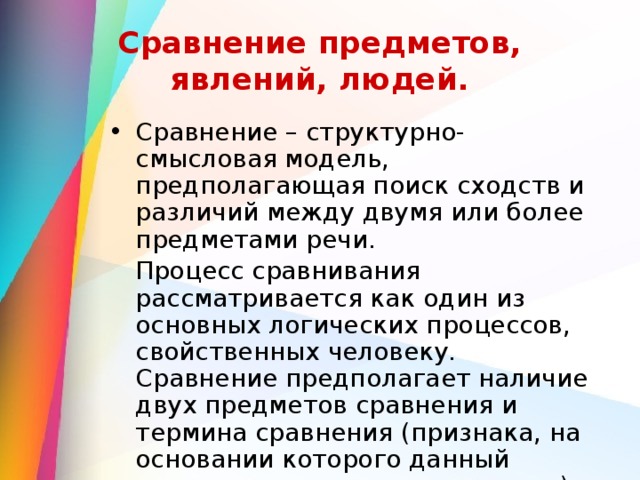 Сравнение предметов, явлений, людей. Сравнение – структурно-смысловая модель, предполагающая поиск сходств и различий между двумя или более предметами речи.  Процесс сравнивания рассматривается как один из основных логических процессов, свойственных человеку. Сравнение предполагает наличие двух предметов сравнения и термина сравнения (признака, на основании которого данный процесс становится возможным). 