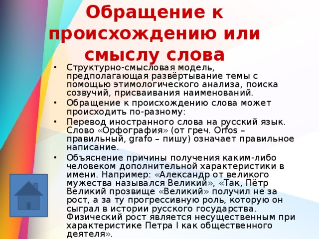 Обращение к происхождению или смыслу слова Структурно-смысловая модель, предполагающая развёртывание темы с помощью этимологического анализа, поиска созвучий, присваивания наименований. Обращение к происхождению слова может происходить по-разному: Перевод иностранного слова на русский язык. Слово «Орфография» (от греч. Orfos – правильный, grafo – пишу) означает правильное написание. Объяснение причины получения каким-либо человеком дополнительной характеристики в имени. Например: «Александр от великого мужества назывался Великий», «Так, Пётр Великий прозвище «Великий» получил не за рост, а за ту прогрессивную роль, которую он сыграл в истории русского государства. Физический рост является несущественным при характеристике Петра I как общественного деятеля». Непосредственный перевод имени и обыгрывание его в тексте. Например: «Мне дело – измена, мне имя – Марина, я – бренная пена морская» (М.Цветаева). 