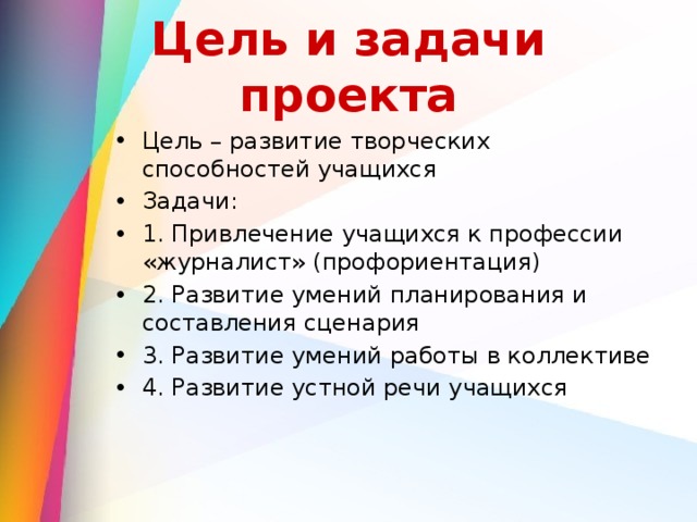 Цель и задачи проекта Цель – развитие творческих способностей учащихся Задачи: 1. Привлечение учащихся к профессии «журналист» (профориентация) 2. Развитие умений планирования и составления сценария 3. Развитие умений работы в коллективе 4. Развитие устной речи учащихся 