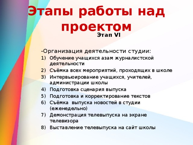 Этапы работы над проектом Этап VI  -Организация деятельности студии: Обучение учащихся азам журналистской деятельности Съёмка всех мероприятий, проходящих в школе Интервьюирование учащихся, учителей, администрации школы Подготовка сценария выпуска Подготовка и корректирование текстов Съёмка выпуска новостей в студии (еженедельно) Демонстрация телевыпуска на экране телевизора Выставление телевыпуска на сайт школы 