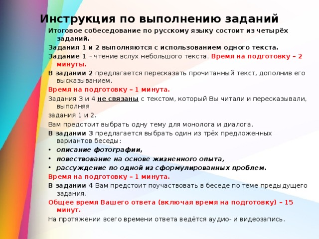 Инструкция по выполнению заданий   Итоговое собеседование по русскому языку состоит из четырёх заданий. Задания 1 и 2 выполняются с использованием одного текста. Задание 1 – чтение вслух небольшого текста. Время на подготовку – 2 минуты. В задании 2 предлагается пересказать прочитанный текст, дополнив его высказыванием. Время на подготовку – 1 минута. Задания 3 и 4 не связаны  с текстом, который Вы читали и пересказывали, выполняя задания 1 и 2. Вам предстоит выбрать одну тему для монолога и диалога. В задании 3 предлагается выбрать один из трёх предложенных вариантов беседы: описание фотографии, повествование на основе жизненного опыта, рассуждение по одной из сформулированных проблем. Время на подготовку – 1 минута. В задании 4 Вам предстоит поучаствовать в беседе по теме предыдущего задания. Общее время Вашего ответа (включая время на подготовку) – 15 минут. На протяжении всего времени ответа ведётся аудио- и видеозапись.    