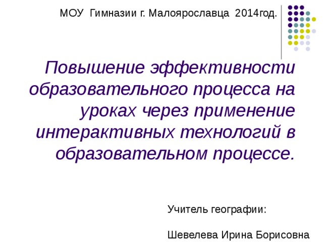 МОУ Гимназии г. Малоярославца 2014год. Повышение эффективности образовательного процесса на уроках через применение интерактивных технологий в образовательном процессе. Учитель географии : Шевелева Ирина Борисовна 