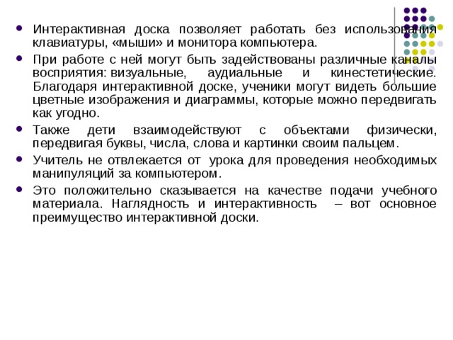 Интерактивная доска позволяет работать без использования клавиатуры, «мыши» и монитора компьютера. При работе с ней могут быть задействованы различные каналы восприятия: визуальные, аудиальные и кинестетические. Благодаря интерактивной доске, ученики могут видеть большие цветные изображения и диаграммы, которые можно передвигать как угодно. Также дети взаимодействуют с объектами физически, передвигая буквы, числа, слова и картинки своим пальцем. Учитель не отвлекается от  урока для проведения необходимых манипуляций за компьютером. Это положительно сказывается на качестве подачи учебного материала. Наглядность и интерактивность – вот основное преимущество интерактивной доски. 