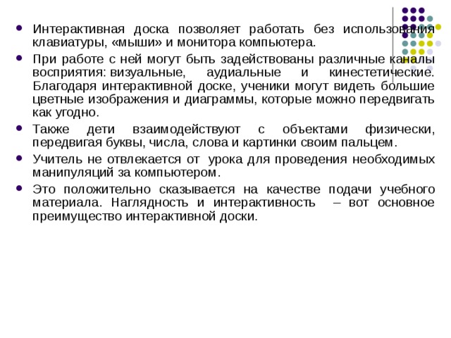 Интерактивная доска позволяет работать без использования клавиатуры, «мыши» и монитора компьютера. При работе с ней могут быть задействованы различные каналы восприятия: визуальные, аудиальные и кинестетические. Благодаря интерактивной доске, ученики могут видеть большие цветные изображения и диаграммы, которые можно передвигать как угодно. Также дети взаимодействуют с объектами физически, передвигая буквы, числа, слова и картинки своим пальцем. Учитель не отвлекается от  урока для проведения необходимых манипуляций за компьютером. Это положительно сказывается на качестве подачи учебного материала. Наглядность и интерактивность – вот основное преимущество интерактивной доски. 