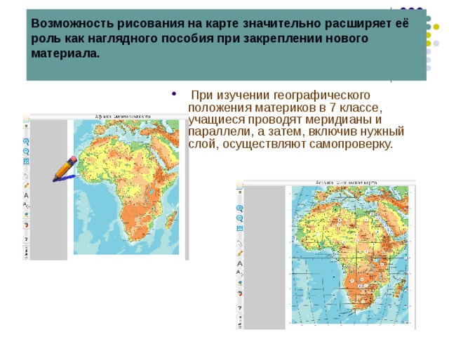 Возможность рисования на карте значительно расширяет её роль как наглядного пособия при закреплении нового материала.    При изучении географического положения материков в 7 классе, учащиеся проводят меридианы и параллели, а затем, включив нужный слой, осуществляют самопроверку. 