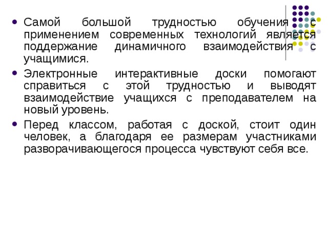 Самой большой трудностью обучения с применением современных технологий является поддержание динамичного взаимодействия с учащимися. Электронные интерактивные доски помогают справиться с этой трудностью и выводят взаимодействие учащихся с преподавателем на новый уровень. Перед классом, работая с доской, стоит один человек, а благодаря ее размерам участниками разворачивающегося процесса чувствуют себя все. 