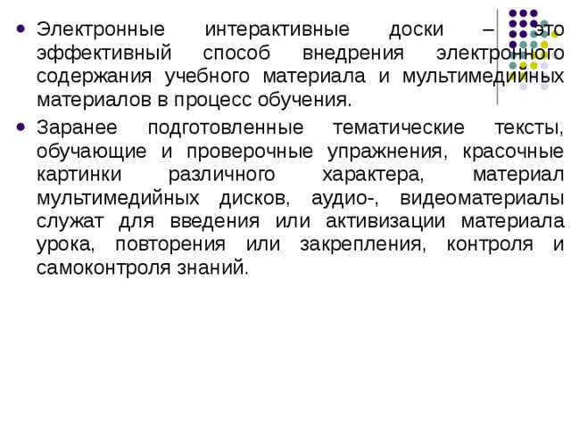 Электронные интерактивные доски – это эффективный способ внедрения электронного содержания учебного материала и мультимедийных материалов в процесс обучения. Заранее подготовленные тематические тексты, обучающие и проверочные упражнения, красочные картинки различного характера, материал мультимедийных дисков, аудио-, видеоматериалы служат для введения или активизации материала урока, повторения или закрепления, контроля и самоконтроля знаний. 