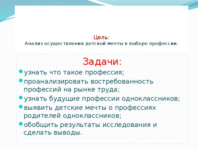     Цель:  Анализ осуществления детской мечты в выборе профессии .   Задачи: узнать что такое профессия; проанализировать востребованность профессий на рынке труда; узнать будущие профессии одноклассников; выявить детские мечты о профессиях родителей одноклассников; обобщить результаты исследования и сделать выводы. 