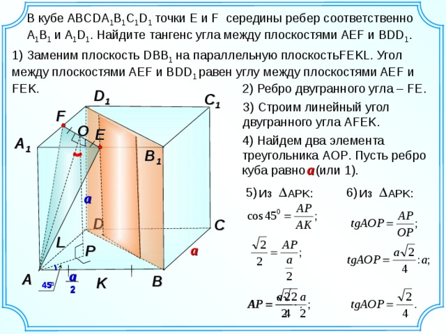 В кубе ABCDA 1 B 1 C 1 D 1 точки E и F середины ребер соответственно  A 1 B 1 и A 1 D 1 . Найдите тангенс угла между плоскостями AEF и BDD 1 . 1) Заменим плоскость DBB 1 на параллельную плоскость FEKL . Угол между плоскостями AEF и BDD 1 равен углу между плоскостями AEF и FEK . 2) Ребро двугранного угла – FE . D 1 C 1 3 ) Строим линейный угол двугранного угла AFEK . F О E 4) Найдем два элемента треугольника AOP . Пусть ребро куба равно  (или 1). A 1 B 1 a 5 ) 6 ) Из APK : Из APK : a D C L a P a A B K 45 0 2 