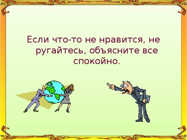 Если что-то не нравится, не ругайтесь, объясните все спокойно. 