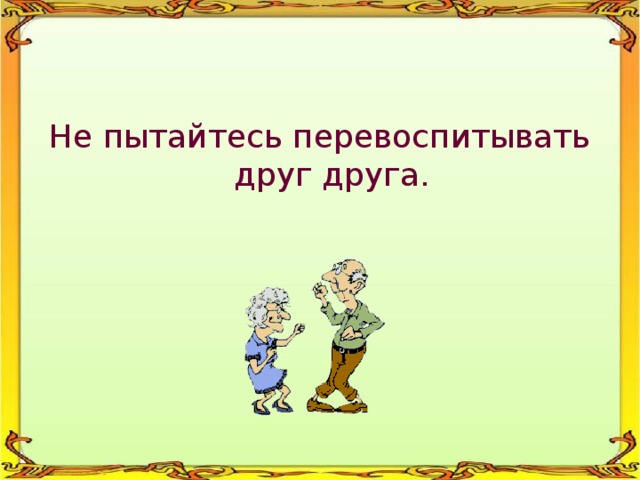 Не пытайтесь перевоспитывать друг друга. 