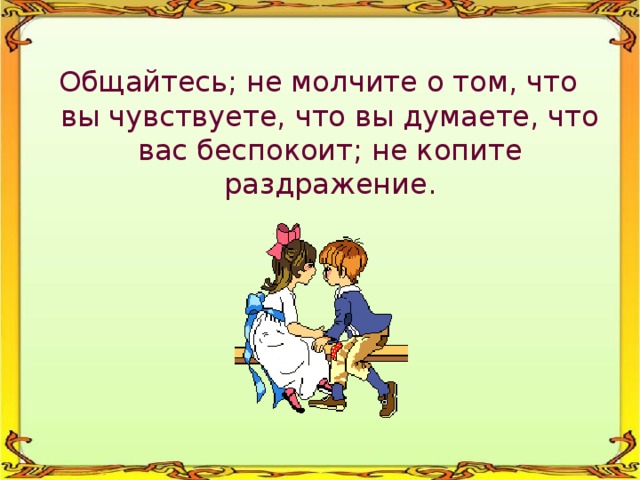 Общайтесь; не молчите о том, что вы чувствуете, что вы думаете, что вас беспокоит; не копите раздражение. 