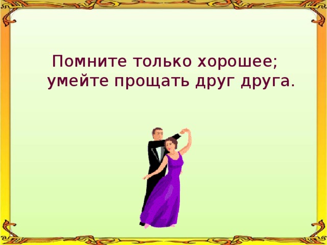 Помните только хорошее; умейте прощать друг друга. 