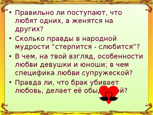 Правильно ли поступают, что любят одних, а женятся на других? Сколько правды в народной мудрости “стерпится - слюбится”? В чем, на твой взгляд, особенности любви девушки и юноши; в чем специфика любви супружеской? Правда ли, что брак убивает любовь, делает её обыденной? 