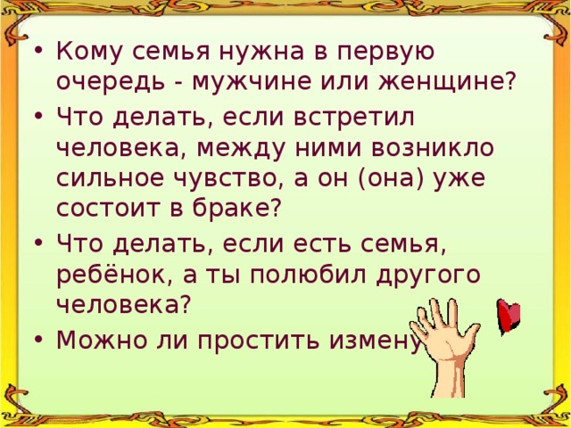 Кому семья нужна в первую очередь - мужчине или женщине? Что делать, если встретил человека, между ними возникло сильное чувство, а он (она) уже состоит в браке? Что делать, если есть семья, ребёнок, а ты полюбил другого человека? Можно ли простить измену? 