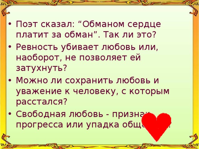 Поэт сказал: “Обманом сердце платит за обман”. Так ли это? Ревность убивает любовь или, наоборот, не позволяет ей затухнуть? Можно ли сохранить любовь и уважение к человеку, с которым расстался? Свободная любовь - признак прогресса или упадка общества? 
