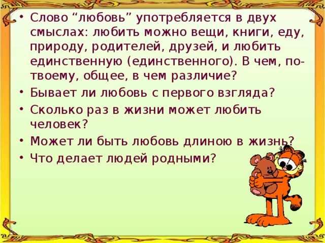 Слово “любовь” употребляется в двух смыслах: любить можно вещи, книги, еду, природу, родителей, друзей, и любить единственную (единственного). В чем, по-твоему, общее, в чем различие? Бывает ли любовь с первого взгляда? Сколько раз в жизни может любить человек? Может ли быть любовь длиною в жизнь? Что делает людей родными? 
