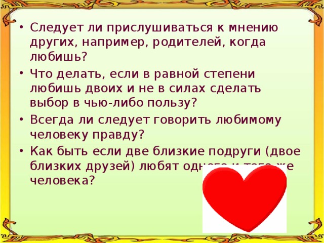 Следует ли прислушиваться к мнению других, например, родителей, когда любишь? Что делать, если в равной степени любишь двоих и не в силах сделать выбор в чью-либо пользу? Всегда ли следует говорить любимому человеку правду? Как быть если две близкие подруги (двое близких друзей) любят одного и того же человека? 