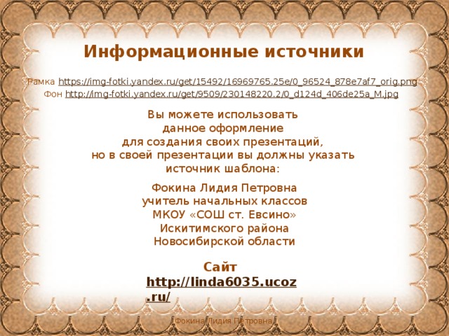 Информационные источники Рамка https://img-fotki.yandex.ru/get/15492/16969765.25e/0_96524_878e7af7_orig.png  Фон http://img-fotki.yandex.ru/get/9509/230148220.2/0_d124d_406de25a_M.jpg  Вы можете использовать данное оформление для создания своих презентаций, но в своей презентации вы должны указать источник шаблона: Фокина Лидия Петровна учитель начальных классов МКОУ «СОШ ст. Евсино» Искитимского района Новосибирской области Сайт http://linda6035.ucoz.ru/   Фокина Лидия Петровна 