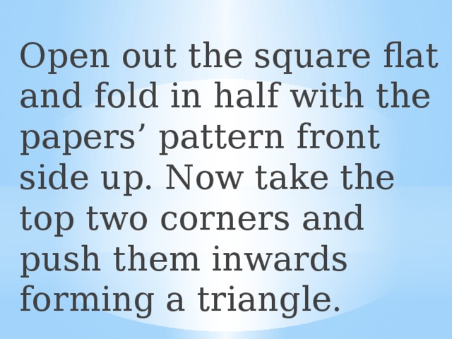 Open out the square flat and fold in half with the papers’ pattern front side up. Now take the top two corners and push them inwards forming a triangle. 