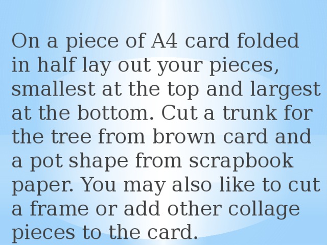 On a piece of A4 card folded in half lay out your pieces, smallest at the top and largest at the bottom. Cut a trunk for the tree from brown card and a pot shape from scrapbook paper. You may also like to cut a frame or add other collage pieces to the card. 